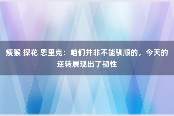 瘦猴 探花 恩里克：咱们并非不能驯顺的，今天的逆转展现出了韧性