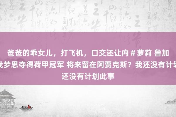 爸爸的乖女儿，打飞机，口交还让禸＃萝莉 鲁加尼：我梦思夺得荷甲冠军 将来留在阿贾克斯？我还没有计划此事